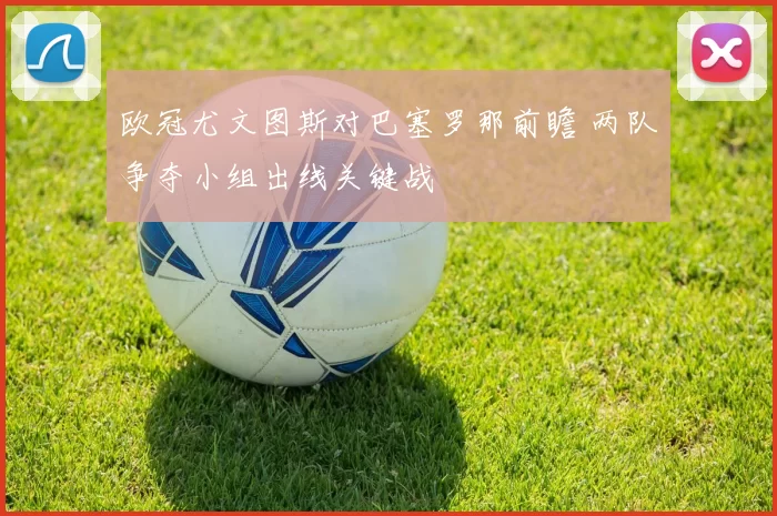 欧冠尤文图斯对巴塞罗那前瞻 两队争夺小组出线关键战