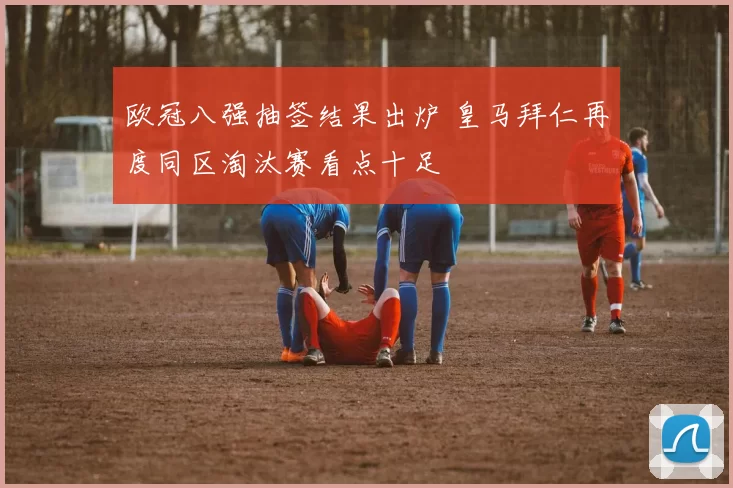 欧冠八强抽签结果出炉 皇马拜仁再度同区淘汰赛看点十足