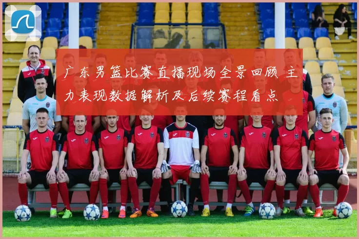 广东男篮比赛直播现场全景回顾 主力表现数据解析及后续赛程看点