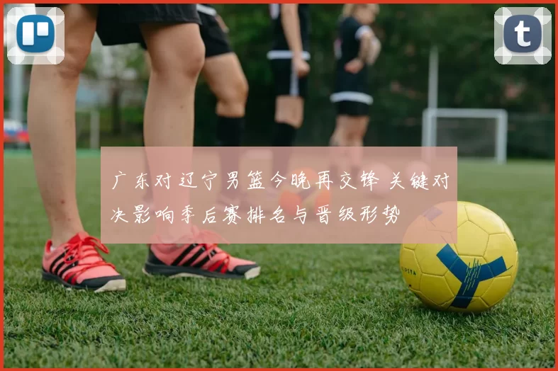 广东对辽宁男篮今晚再交锋 关键对决影响季后赛排名与晋级形势