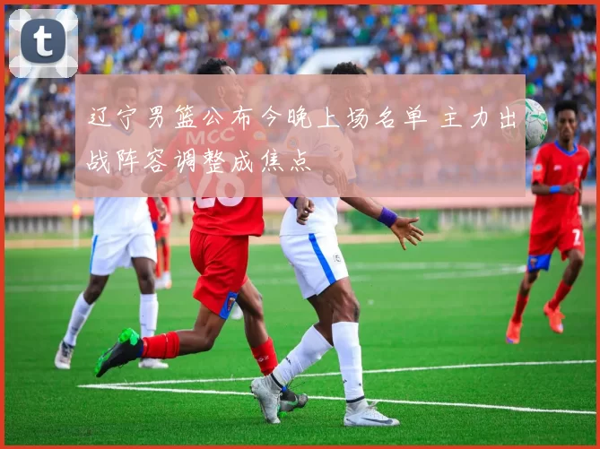 辽宁男篮公布今晚上场名单 主力出战阵容调整成焦点