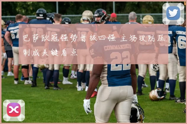 巴萨欧冠强势晋级四强 主场攻防压制成关键看点