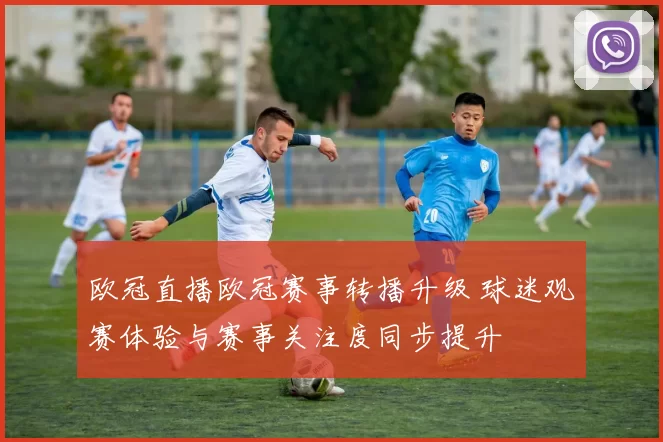 欧冠直播欧冠赛事转播升级 球迷观赛体验与赛事关注度同步提升