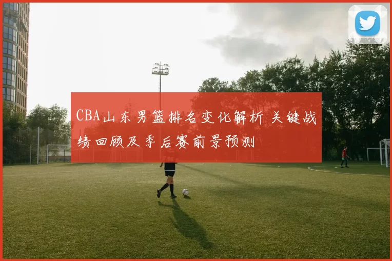 CBA山东男篮排名变化解析 关键战绩回顾及季后赛前景预测