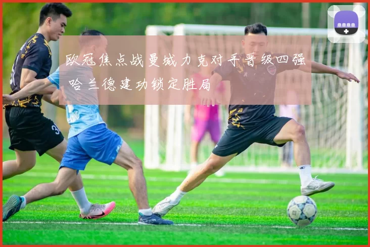 欧冠焦点战曼城力克对手晋级四强 哈兰德建功锁定胜局