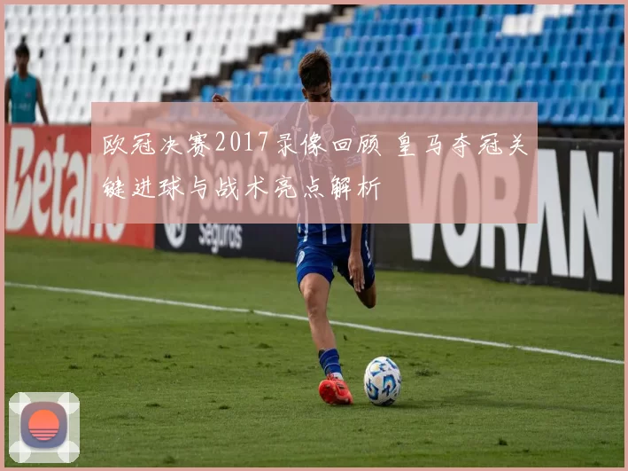 欧冠决赛2017录像回顾 皇马夺冠关键进球与战术亮点解析