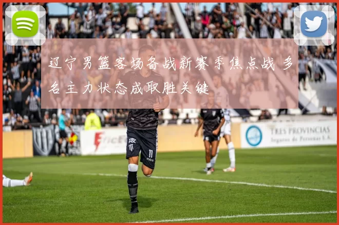 辽宁男篮客场备战新赛季焦点战 多名主力状态成取胜关键