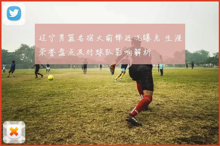 辽宁男篮名宿大前锋近况曝光 生涯荣誉盘点及对球队影响解析