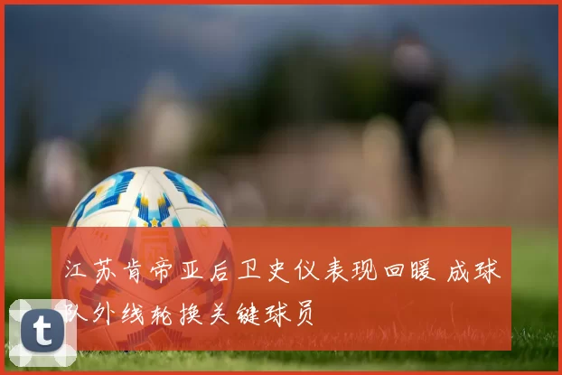 江苏肯帝亚后卫史仪表现回暖 成球队外线轮换关键球员