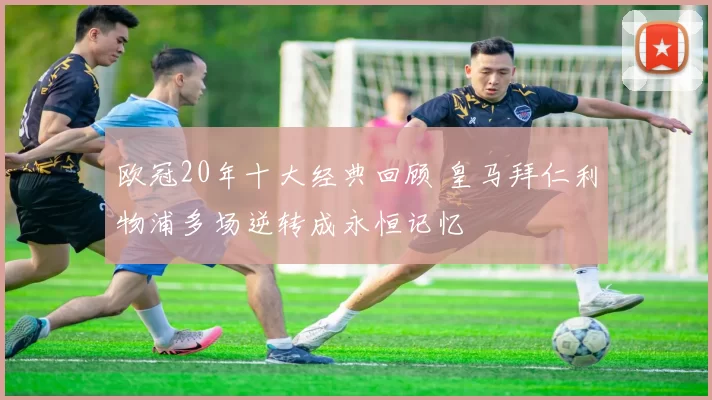 欧冠20年十大经典回顾 皇马拜仁利物浦多场逆转成永恒记忆