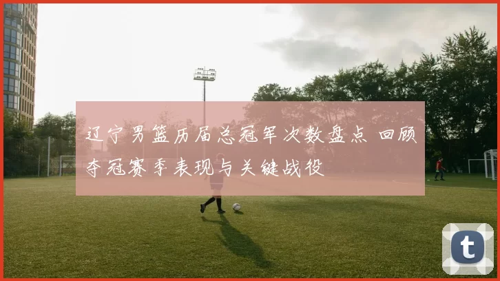 辽宁男篮历届总冠军次数盘点 回顾夺冠赛季表现与关键战役