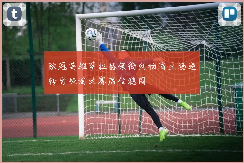 欧冠英雄萨拉赫领衔利物浦主场逆转晋级淘汰赛席位稳固