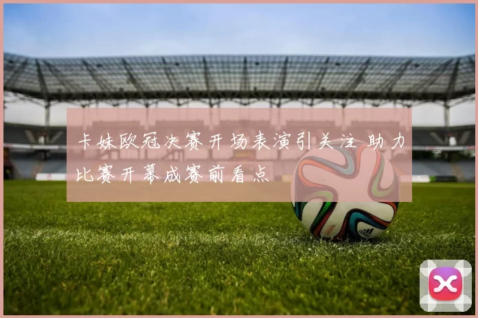 卡妹欧冠决赛开场表演引关注 助力比赛开幕成赛前看点