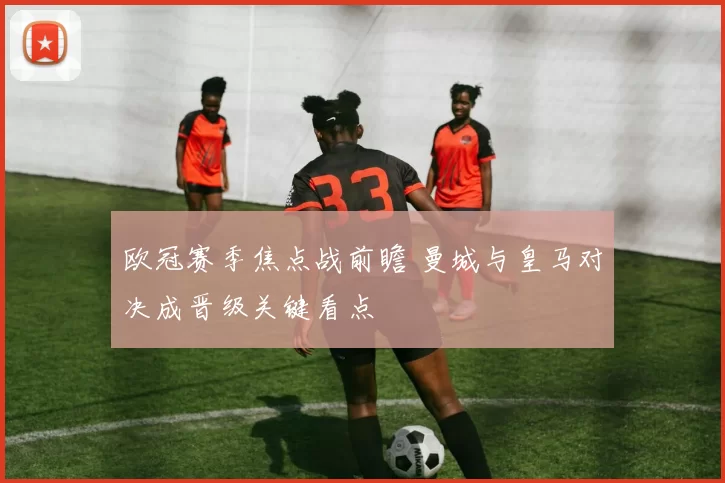 欧冠赛季焦点战前瞻 曼城与皇马对决成晋级关键看点