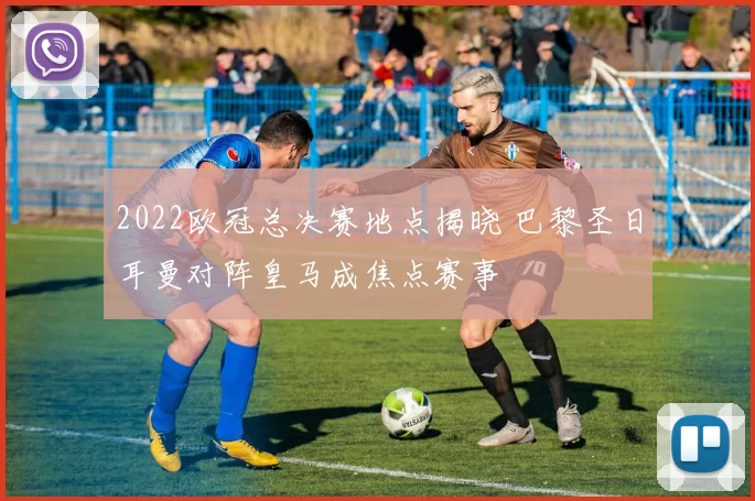 2022欧冠总决赛地点揭晓 巴黎圣日耳曼对阵皇马成焦点赛事