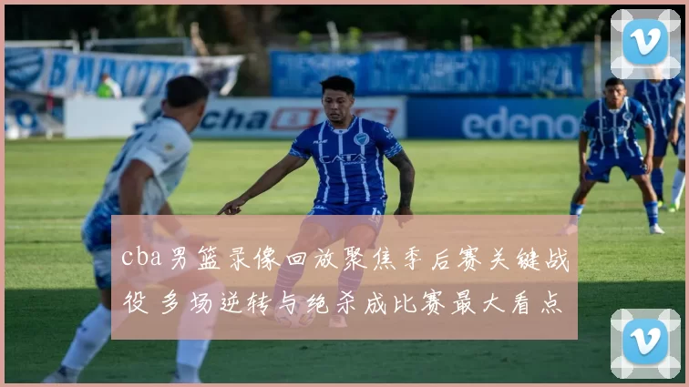 cba男篮录像回放聚焦季后赛关键战役 多场逆转与绝杀成比赛最大看点