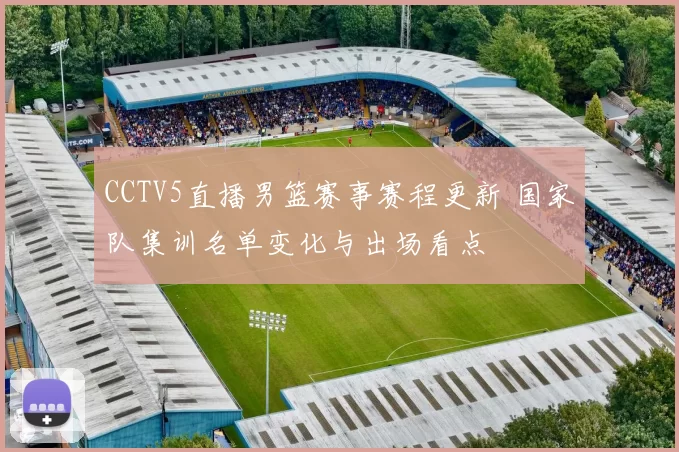 CCTV5直播男篮赛事赛程更新 国家队集训名单变化与出场看点