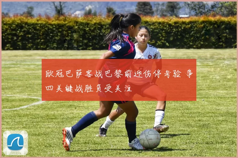 欧冠巴萨客战巴黎前迎伤停考验 争四关键战胜负受关注