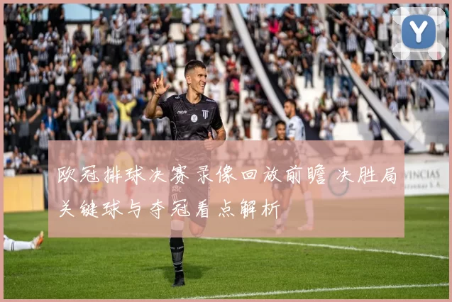 欧冠排球决赛录像回放前瞻 决胜局关键球与夺冠看点解析