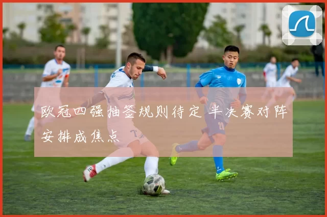 欧冠四强抽签规则待定 半决赛对阵安排成焦点