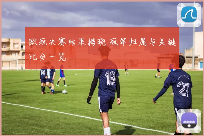 欧冠决赛结果揭晓 冠军归属与关键比分一览
