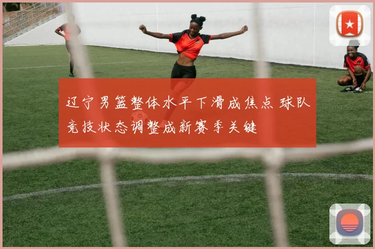 辽宁男篮整体水平下滑成焦点 球队竞技状态调整成新赛季关键
