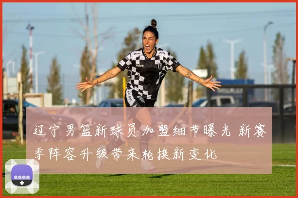 辽宁男篮新球员加盟细节曝光 新赛季阵容升级带来轮换新变化