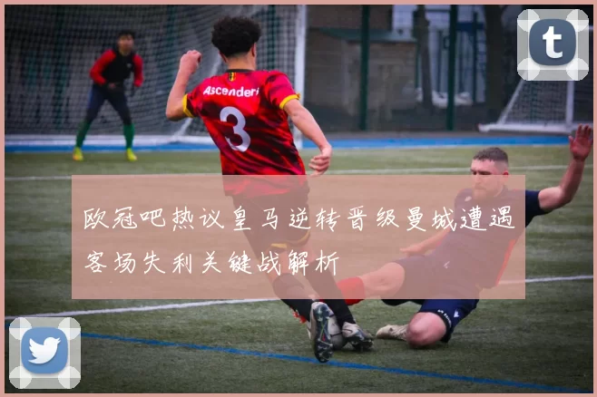 欧冠吧热议皇马逆转晋级曼城遭遇客场失利关键战解析