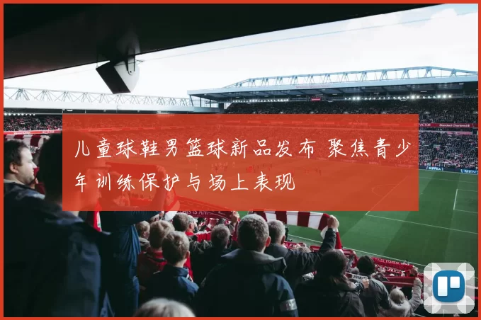 儿童球鞋男篮球新品发布 聚焦青少年训练保护与场上表现