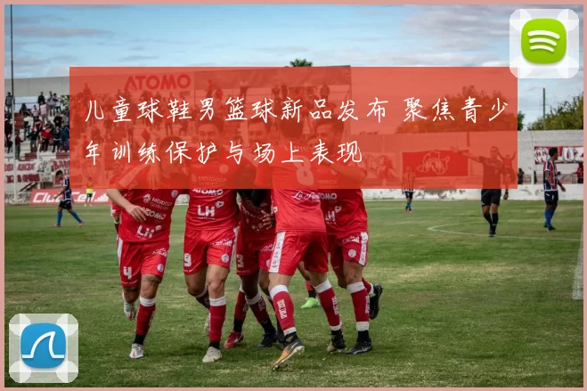 儿童球鞋男篮球新品发布 聚焦青少年训练保护与场上表现