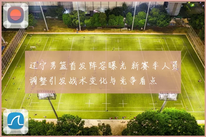 辽宁男篮首发阵容曝光 新赛季人员调整引发战术变化与竞争看点