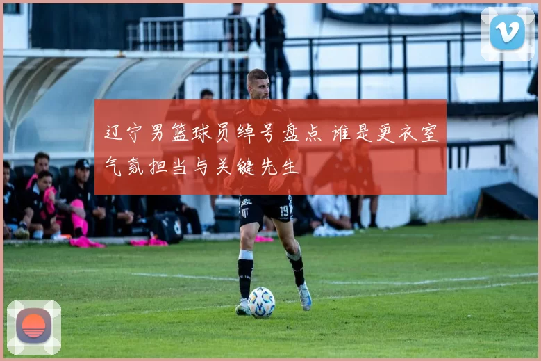 辽宁男篮球员绰号盘点 谁是更衣室气氛担当与关键先生