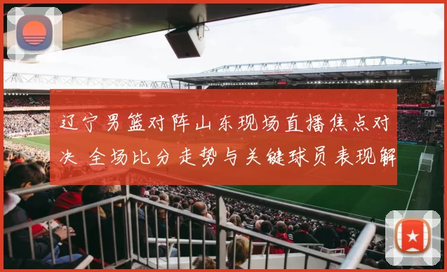 辽宁男篮对阵山东现场直播焦点对决 全场比分走势与关键球员表现解析