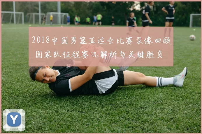 2018中国男篮亚运会比赛录像回顾 国家队征程赛况解析与关键胜负