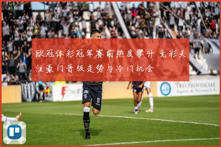 欧冠体彩冠军赛前热度攀升 竞彩关注豪门晋级走势与冷门机会