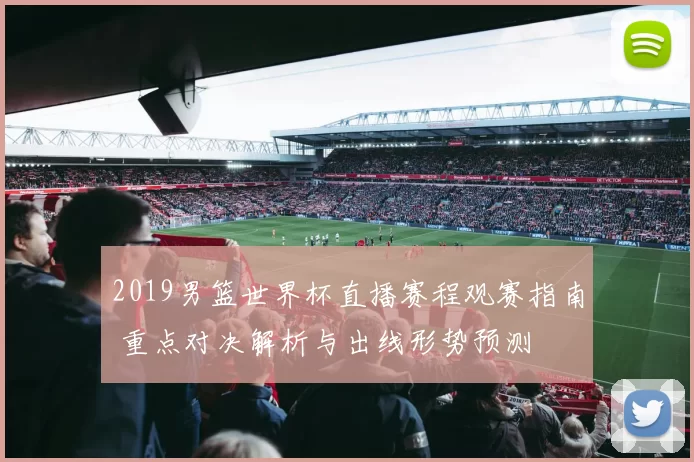 2019男篮世界杯直播赛程观赛指南 重点对决解析与出线形势预测