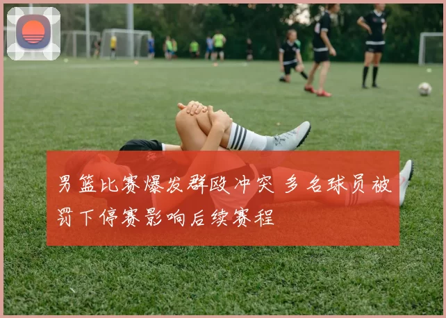 男篮比赛爆发群殴冲突 多名球员被罚下停赛影响后续赛程