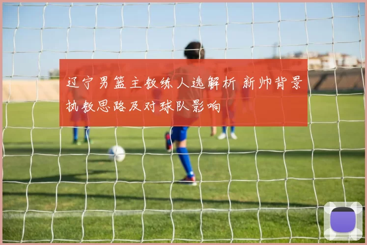 辽宁男篮主教练人选解析 新帅背景执教思路及对球队影响