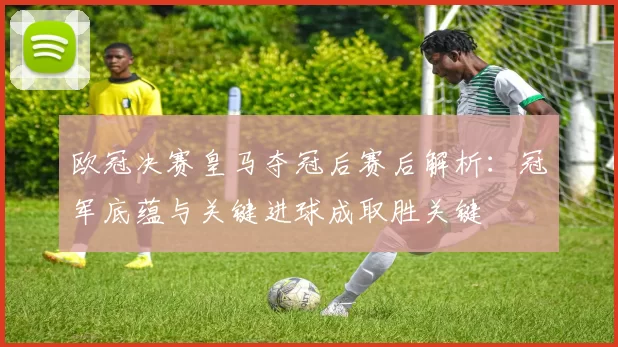欧冠决赛皇马夺冠后赛后解析：冠军底蕴与关键进球成取胜关键