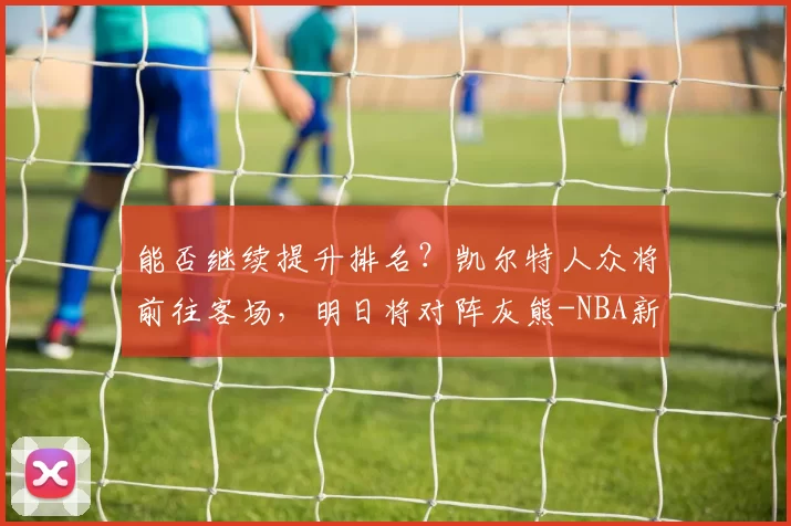 能否继续提升排名？凯尔特人众将前往客场，明日将对阵灰熊-NBA新闻