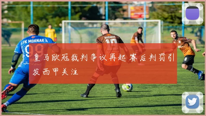 皇马欧冠裁判争议再起 赛后判罚引发西甲关注