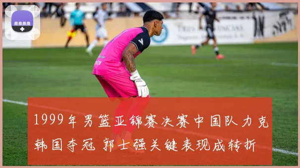 1999年男篮亚锦赛决赛中国队力克韩国夺冠 郭士强关键表现成转折