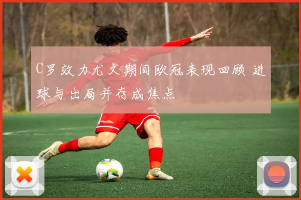 C罗效力尤文期间欧冠表现回顾 进球与出局并存成焦点