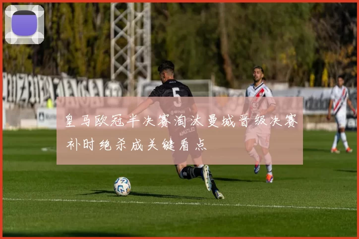 皇马欧冠半决赛淘汰曼城晋级决赛 补时绝杀成关键看点