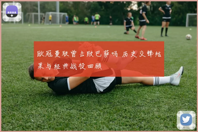 欧冠曼联曾击败巴萨吗 历史交锋结果与经典战役回顾