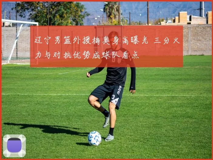 辽宁男篮外援梅奥身高曝光 三分火力与对抗优势成球队看点