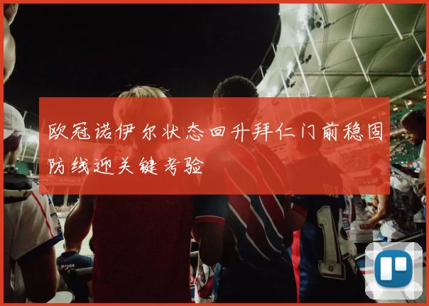 欧冠诺伊尔状态回升拜仁门前稳固防线迎关键考验