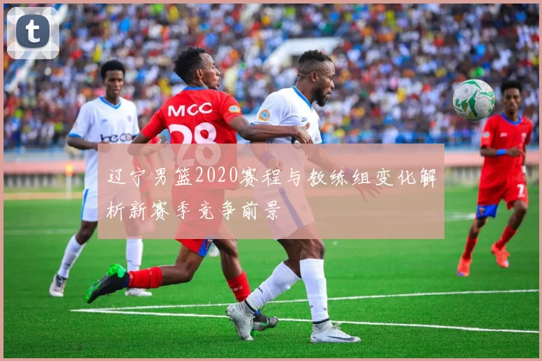 辽宁男篮2020赛程与教练组变化解析新赛季竞争前景