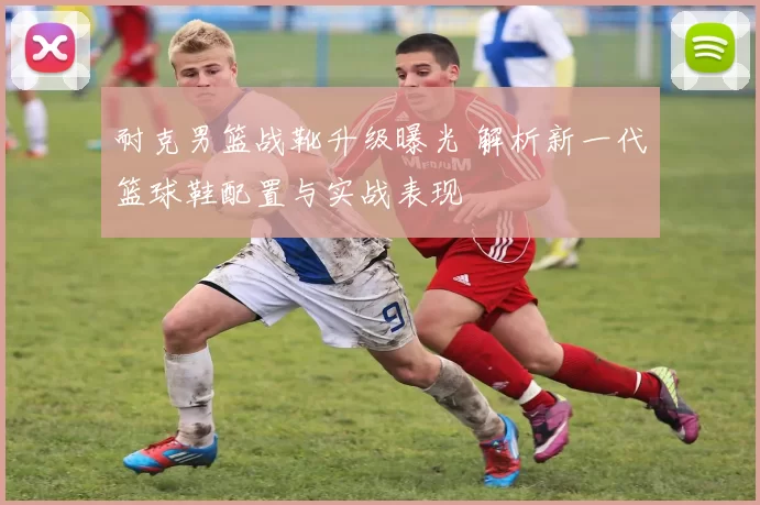 耐克男篮战靴升级曝光 解析新一代篮球鞋配置与实战表现