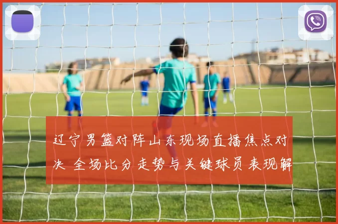 辽宁男篮对阵山东现场直播焦点对决 全场比分走势与关键球员表现解析